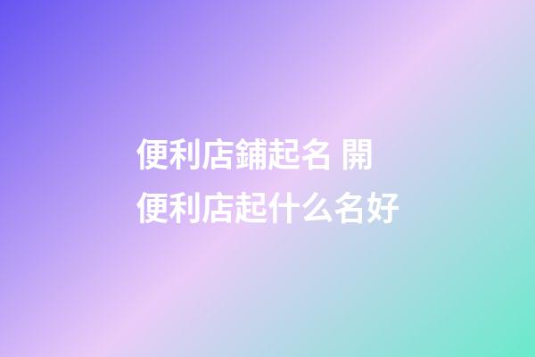 便利店鋪起名 開便利店起什么名好-第1張-店鋪起名-玄機派